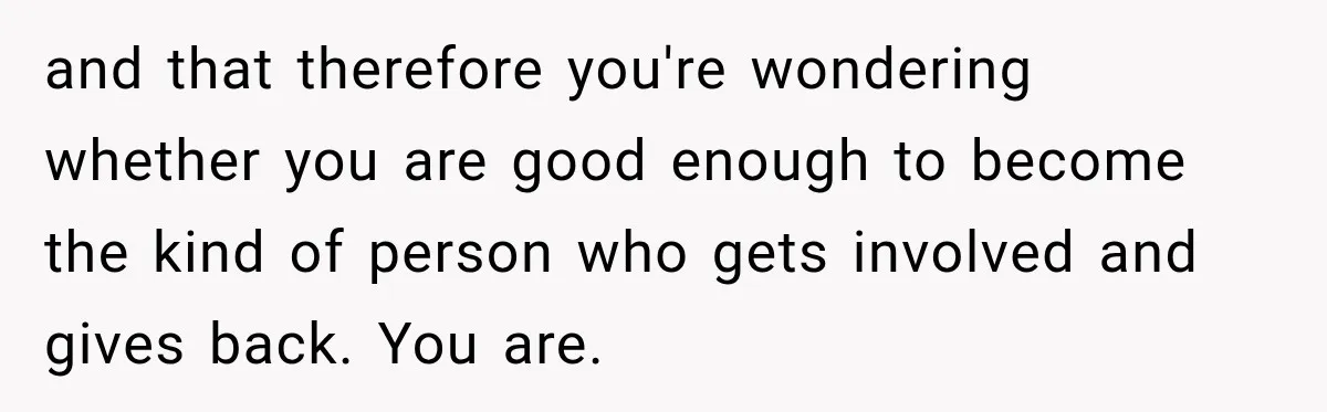 and that therefore you're wondering whether you are good enough to become the kind of person who gets involved and gives back. You are.
