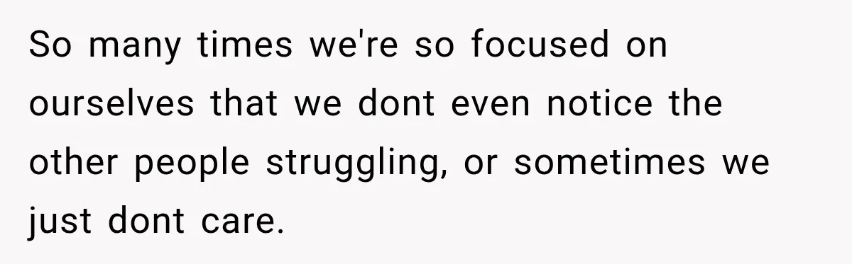 So many times we're so focused on ourselves that we dont even notice the other people struggling, or sometimes we just dont care.