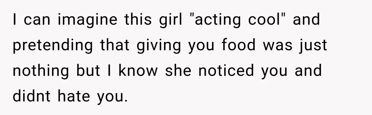 I can imagine this girl "acting cool" and pretending that giving you food was just nothing but I know she noticed you and didnt hate you.
