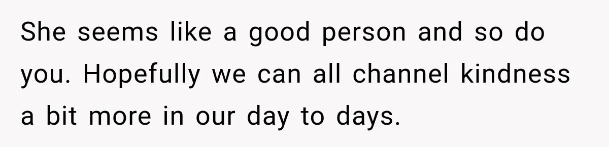 She seems like a good person and so do you. Hopefully we can all channel kindness a bit more in our day to days.