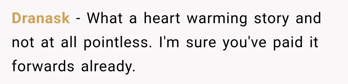 Dranask − What a heart warming story and not at all pointless. I'm sure you've paid it forwards already.