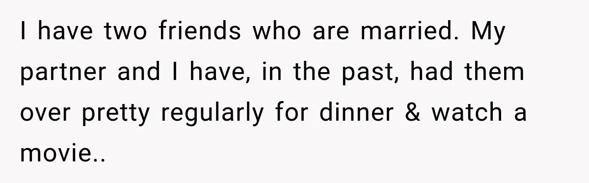 I have two friends who are married. My partner and I have, in the past, had them over pretty regularly for dinner & watch a movie..