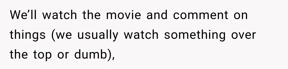 We’ll watch the movie and comment on things (we usually watch something over the top or dumb),