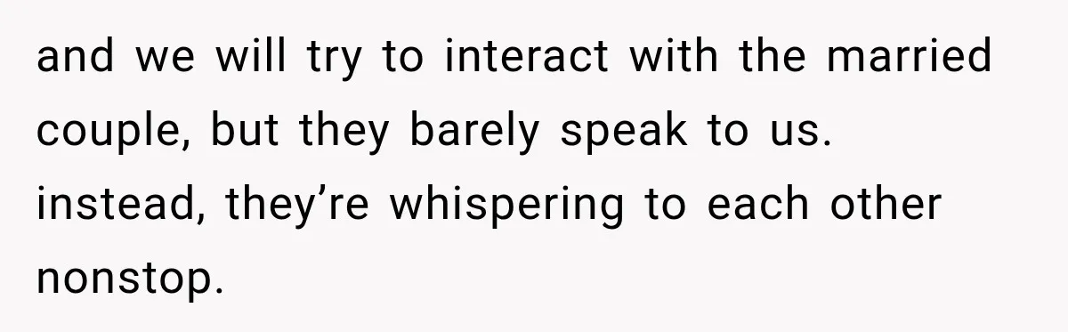 and we will try to interact with the married couple, but they barely speak to us. instead, they’re whispering to each other nonstop.