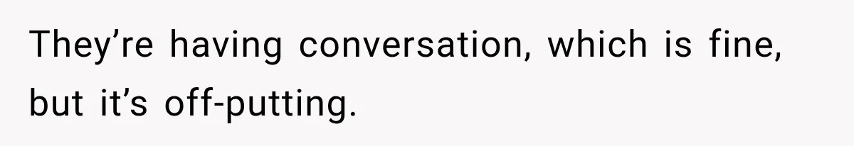 They’re having conversation, which is fine, but it’s off-putting.