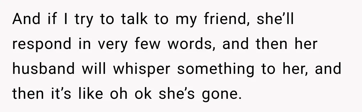 And if I try to talk to my friend, she’ll respond in very few words, and then her husband will whisper something to her, and then it’s like oh ok...