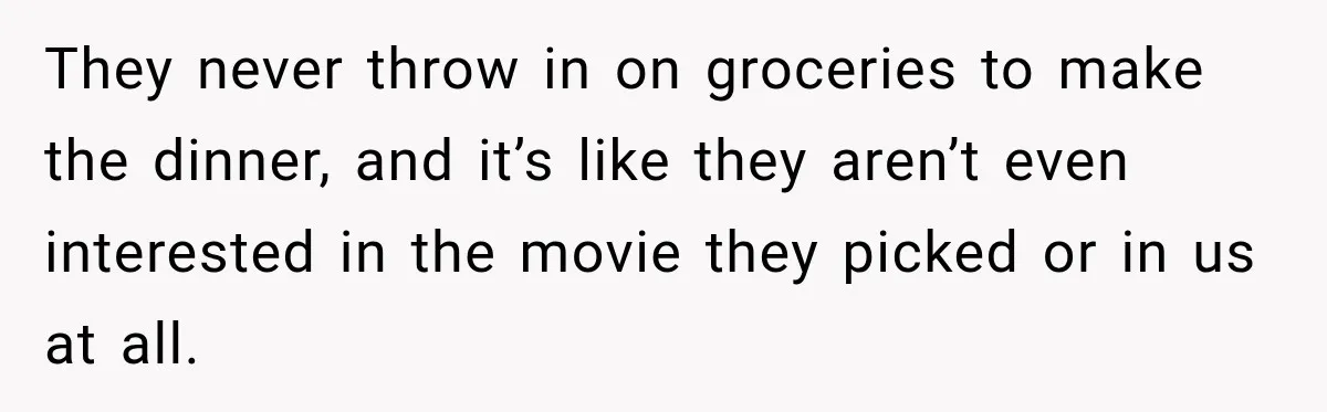 They never throw in on groceries to make the dinner, and it’s like they aren’t even interested in the movie they picked or in us at all.