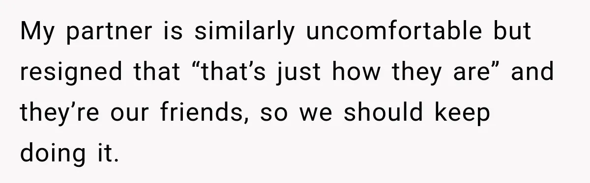 My partner is similarly uncomfortable but resigned that “that’s just how they are” and they’re our friends, so we should keep doing it.