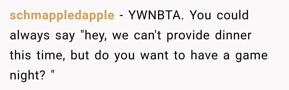 schmappledapple − YWNBTA. You could always say "hey, we can't provide dinner this time, but do you want to have a game night? "