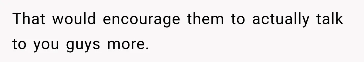 That would encourage them to actually talk to you guys more.