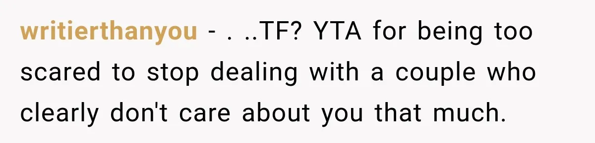 writierthanyou − . ..TF? YTA for being too scared to stop dealing with a couple who clearly don't care about you that much.