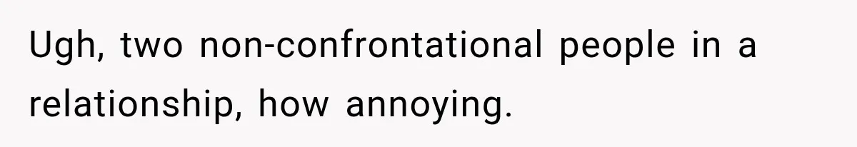Ugh, two non-confrontational people in a relationship, how annoying.