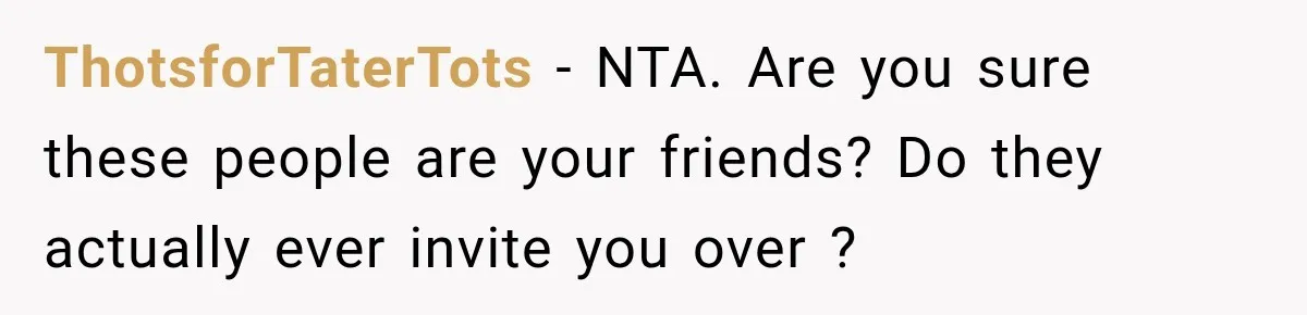 ThotsforTaterTots − NTA. Are you sure these people are your friends? Do they actually ever invite you over ?
