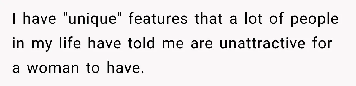 I have "unique" features that a lot of people in my life have told me are unattractive for a woman to have.