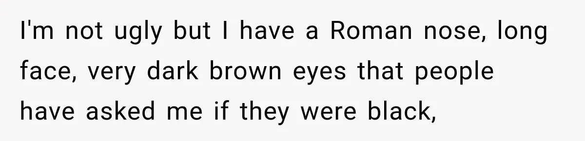 I'm not ugly but I have a Roman nose, long face, very dark brown eyes that people have asked me if they were black,