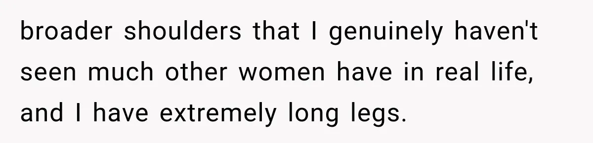 broader shoulders that I genuinely haven't seen much other women have in real life, and I have extremely long legs.