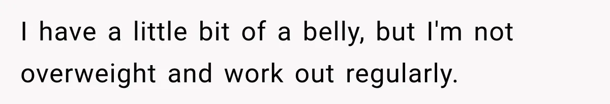 I have a little bit of a belly, but I'm not overweight and work out regularly.