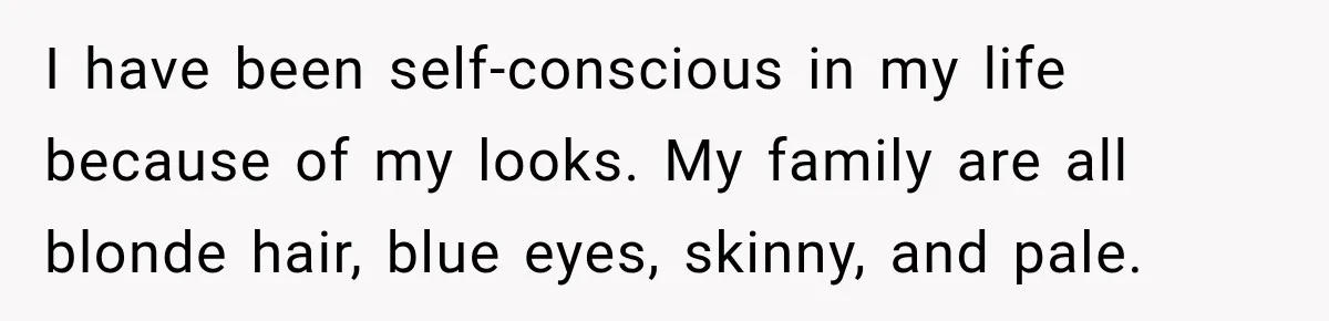 I have been self-conscious in my life because of my looks. My family are all blonde hair, blue eyes, skinny, and pale.