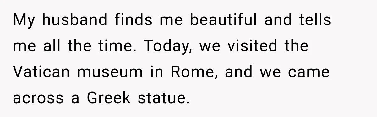 My husband finds me beautiful and tells me all the time. Today, we visited the Vatican museum in Rome, and we came across a Greek statue.