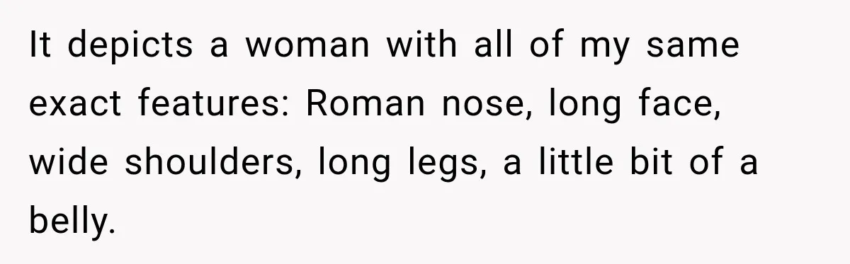 It depicts a woman with all of my same exact features: Roman nose, long face, wide shoulders, long legs, a little bit of a belly.