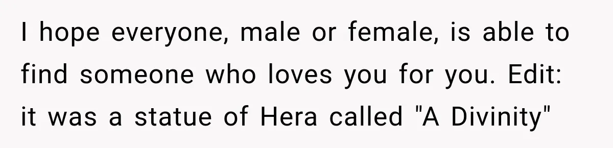 I hope everyone, male or female, is able to find someone who loves you for you. Edit: it was a statue of Hera called "A Divinity"