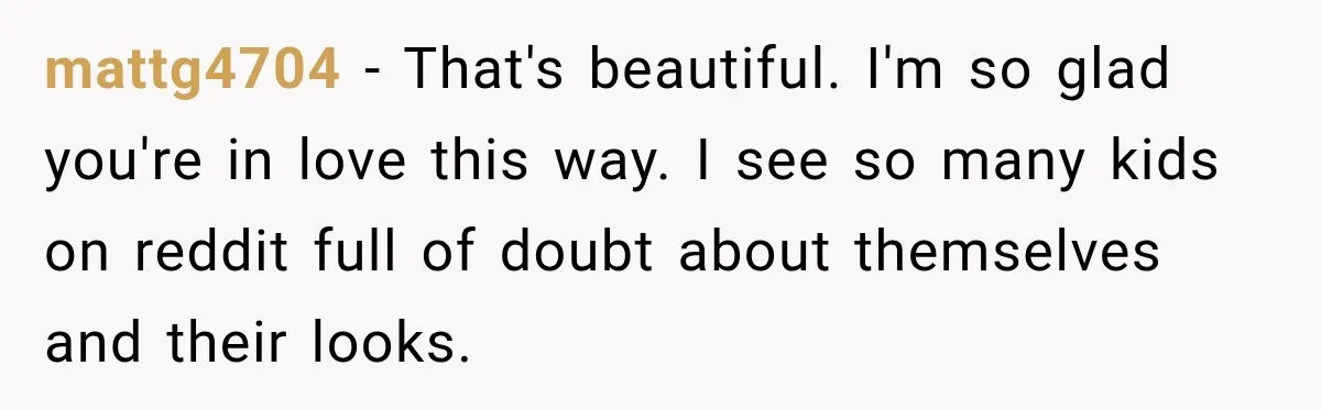 mattg4704 − That's beautiful. I'm so glad you're in love this way. I see so many kids on reddit full of doubt about themselves and their looks.