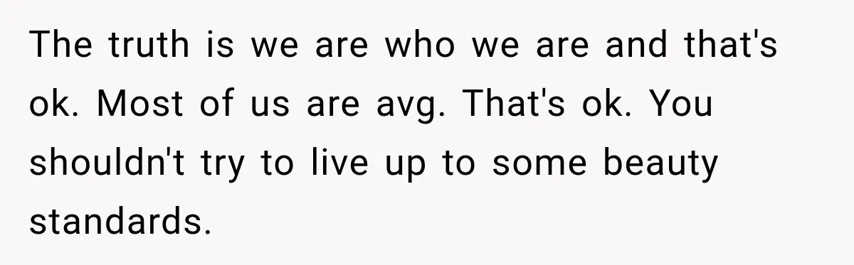 The truth is we are who we are and that's ok. Most of us are avg. That's ok. You shouldn't try to live up to some beauty standards.