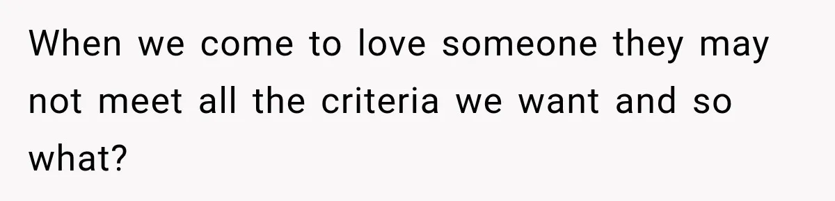 When we come to love someone they may not meet all the criteria we want and so what?