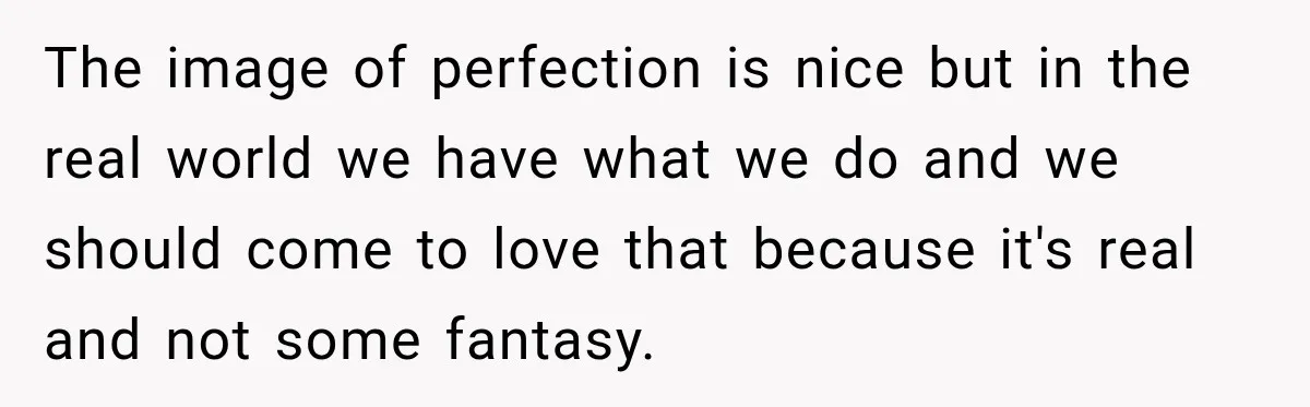 The image of perfection is nice but in the real world we have what we do and we should come to love that because it's real and not some fantasy.