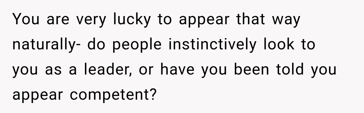 You are very lucky to appear that way naturally- do people instinctively look to you as a leader, or have you been told you appear competent?