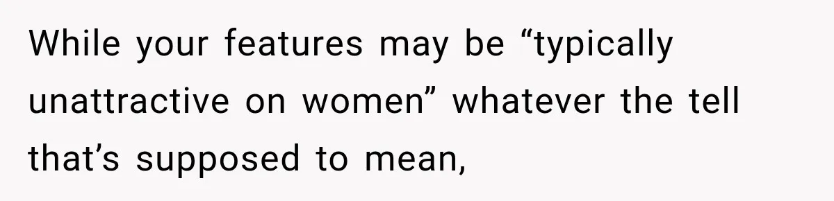 While your features may be “typically unattractive on women” whatever the tell that’s supposed to mean,