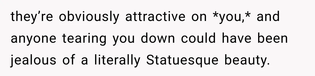 they’re obviously attractive on *you,* and anyone tearing you down could have been jealous of a literally Statuesque beauty.