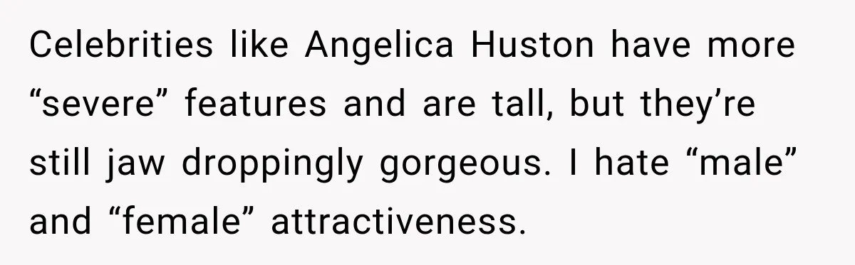 Celebrities like Angelica Huston have more “severe” features and are tall, but they’re still jaw droppingly gorgeous. I hate “male” and “female” attractiveness.