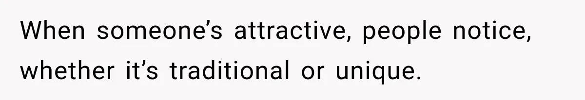 When someone’s attractive, people notice, whether it’s traditional or unique.