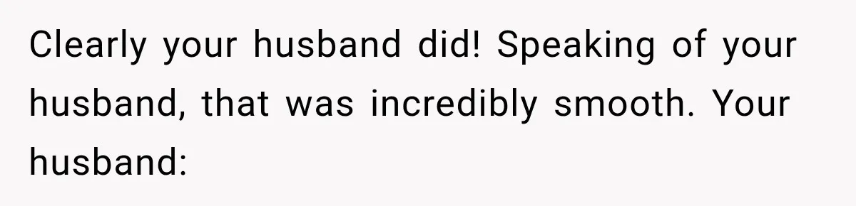 Clearly your husband did! Speaking of your husband, that was incredibly smooth. Your husband: