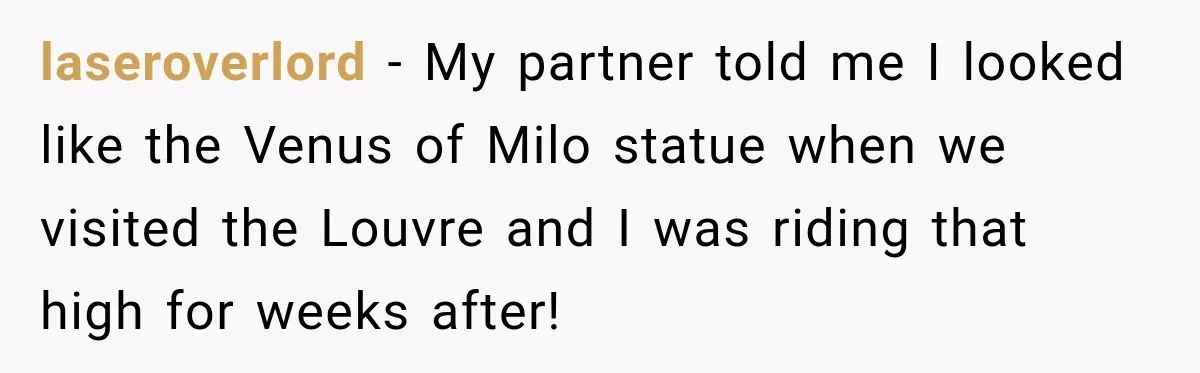 laseroverlord − My partner told me I looked like the Venus of Milo statue when we visited the Louvre and I was riding that high for weeks after!