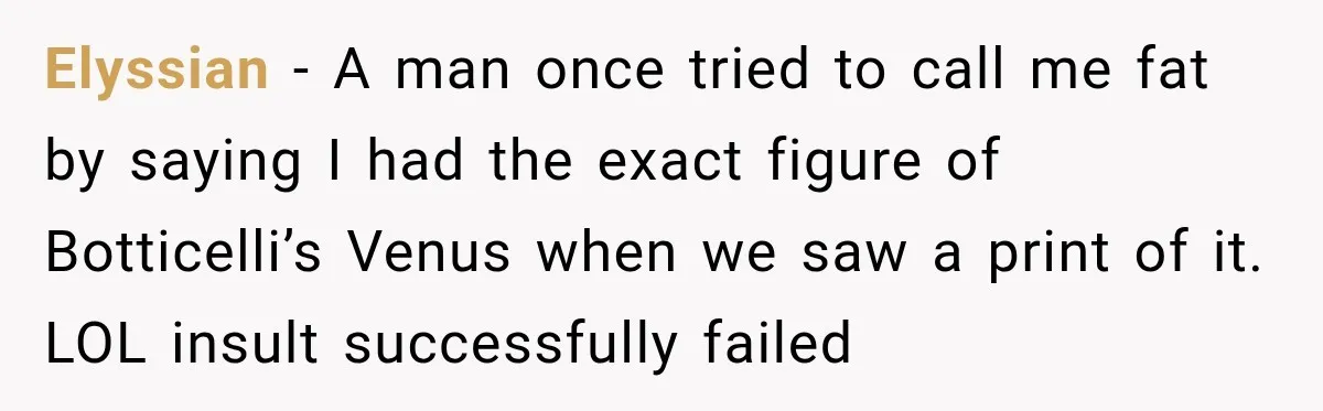 Elyssian − A man once tried to call me fat by saying I had the exact figure of Botticelli’s Venus when we saw a print of it. LOL insult successfully...
