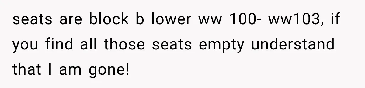 seats are block b lower ww 100- ww103, if you find all those seats empty understand that I am gone!
