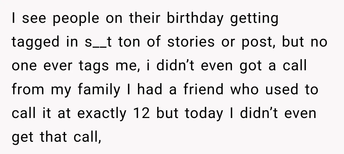 I see people on their birthday getting tagged in s__t ton of stories or post, but no one ever tags me, i didn’t even got a call from my family...