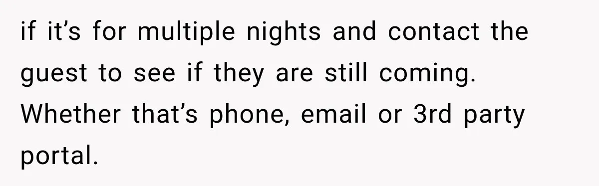 Hotel Guest Arrives Two Days Late and Can’t Believe Her Room Wasn’t Still Waiting if it’s for multiple nights and contact the guest to see if they are still coming. Whether that’s phone, email or 3rd party portal.