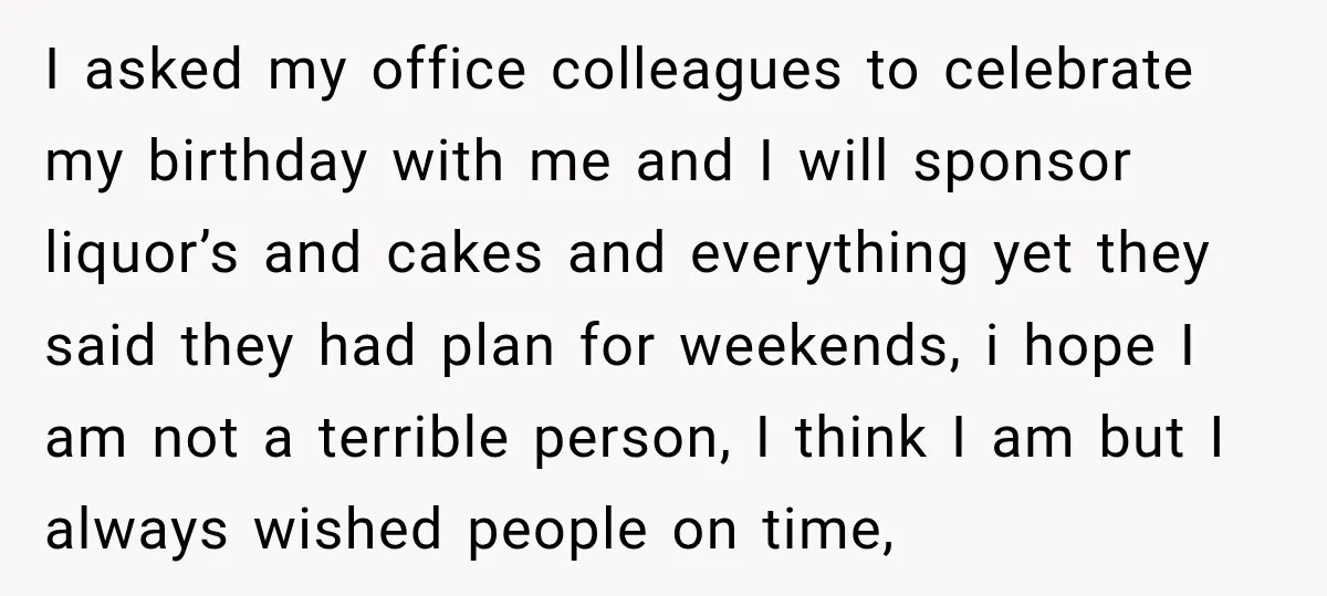 I asked my office colleagues to celebrate my birthday with me and I will sponsor liquor’s and cakes and everything yet they said they had plan for weekends, i hope...