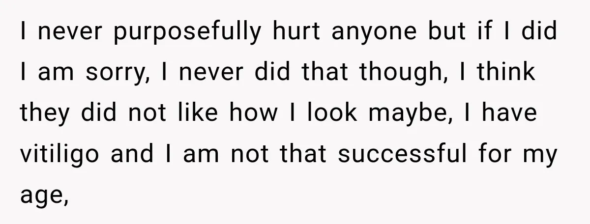 I never purposefully hurt anyone but if I did I am sorry, I never did that though, I think they did not like how I look maybe, I have vitiligo...