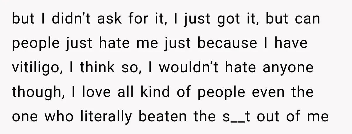 but I didn’t ask for it, I just got it, but can people just hate me just because I have vitiligo, I think so, I wouldn’t hate anyone though, I...