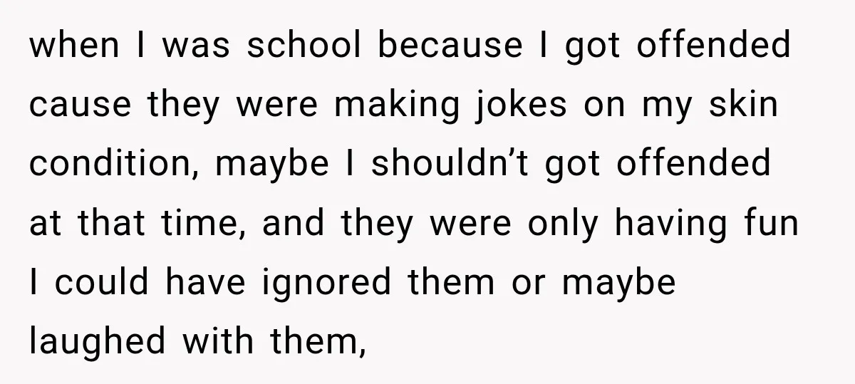 when I was school because I got offended cause they were making jokes on my skin condition, maybe I shouldn’t got offended at that time, and they were only having...