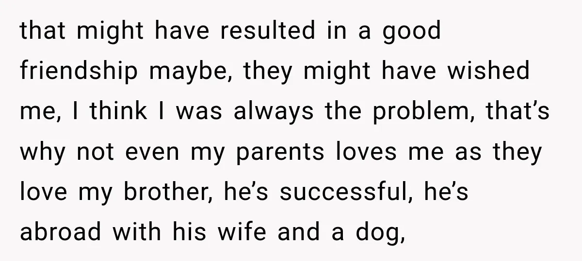that might have resulted in a good friendship maybe, they might have wished me, I think I was always the problem, that’s why not even my parents loves me as...