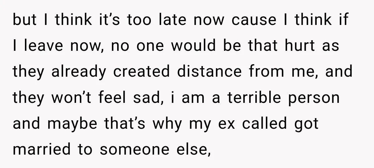 but I think it’s too late now cause I think if I leave now, no one would be that hurt as they already created distance from me, and they won’t...