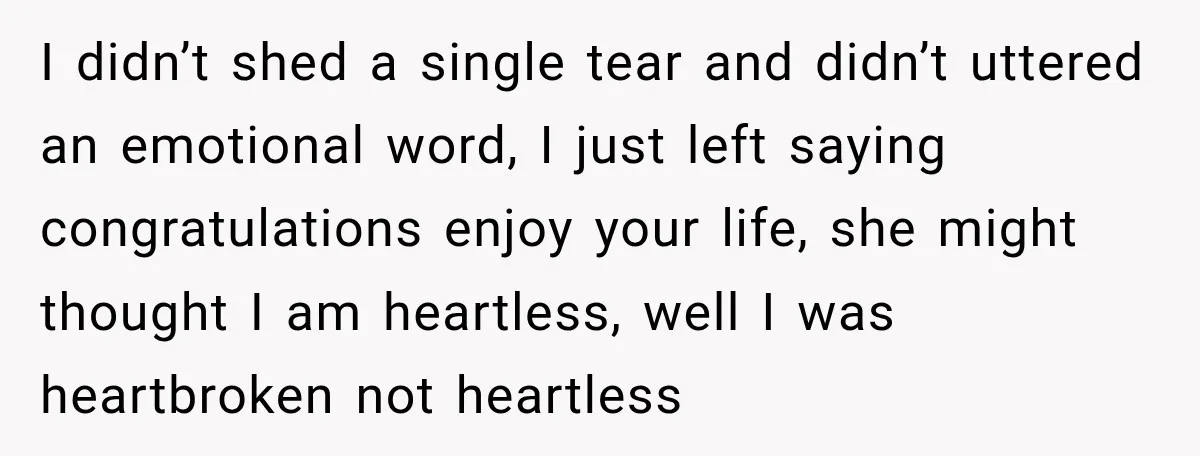 I didn’t shed a single tear and didn’t uttered an emotional word, I just left saying congratulations enjoy your life, she might thought I am heartless, well I was heartbroken...