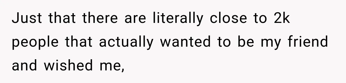 Just that there are literally close to 2k people that actually wanted to be my friend and wished me,