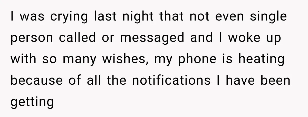 I was crying last night that not even single person called or messaged and I woke up with so many wishes, my phone is heating because of all the notifications...