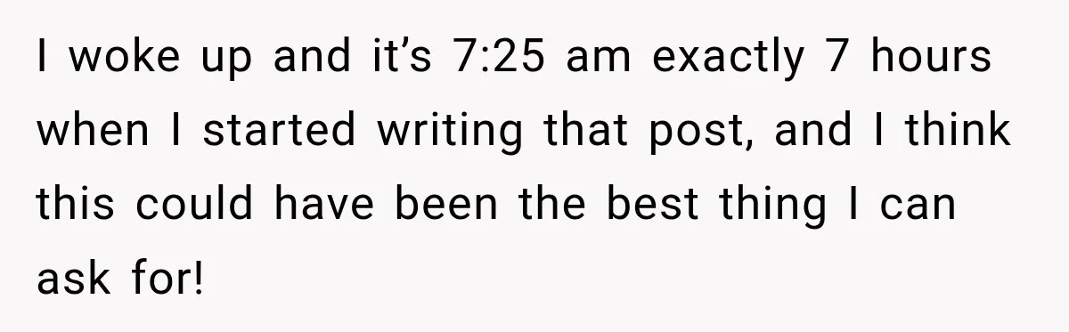 I woke up and it’s 7:25 am exactly 7 hours when I started writing that post, and I think this could have been the best thing I can ask for!